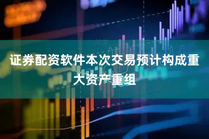 证券配资软件本次交易预计构成重大资产重组