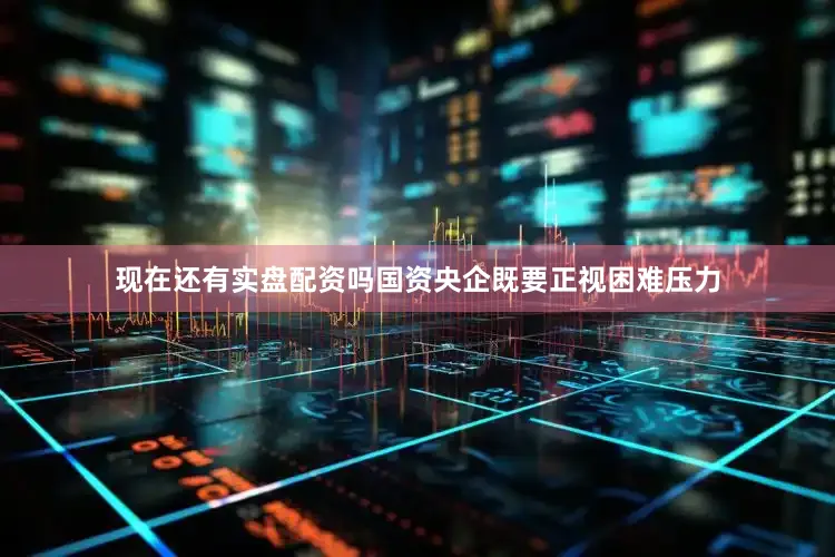 现在还有实盘配资吗国资央企既要正视困难压力